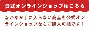 公式オンラインショップはこちら。なかなか手に入らない商品も公式オンラインショップならご購入可能です！